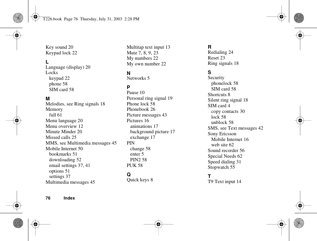 76 IndexKey sound 20Keypad lock 22LLanguage (display) 20Lockskeypad 22phone 58SIM card 58MMelodies, see Ring signals 18Memoryfull 61Menu language 20Menu overview 12Minute Minder 20Missed calls 25MMS, see Multimedia messages 45Mobile Internet 50bookmarks 51downloading 52email settings 37, 41options 51settings 37Multimedia messages 45Multitap text input 13Mute 7, 8, 9, 23My numbers 22My own number 22NNetworks 5PPause 10Personal ring signal 19Phone lock 58Phonebook 26Picture messages 43Pictures 16animations 17background picture 17exchange 17PINchange 58enter 5PIN2 58PUK 58QQuick keys 8RRedialing 24Reset 23Ring signals 18SSecurityphonelock 58SIM card 58Shortcuts 8Silent ring signal 18SIM card 4copy contacts 30lock 58unblock 58SMS, see Text messages 42Sony EricssonMobile Internet 16web site 62Sound recorder 56Special Needs 62Speed dialing 31Stopwatch 55TT9 Text input 14T226.book  Page 76  Thursday, July 31, 2003  2:28 PM