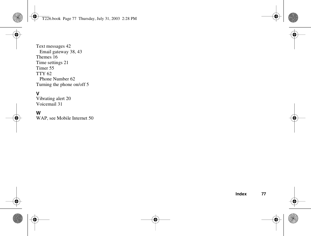 Index 77Text messages 42Email gateway 38, 43Themes 16Time settings 21Timer 55TTY 62Phone Number 62Turning the phone on/off 5VVibrating alert 20Voicemail 31WWAP, see Mobile Internet 50T226.book  Page 77  Thursday, July 31, 2003  2:28 PM