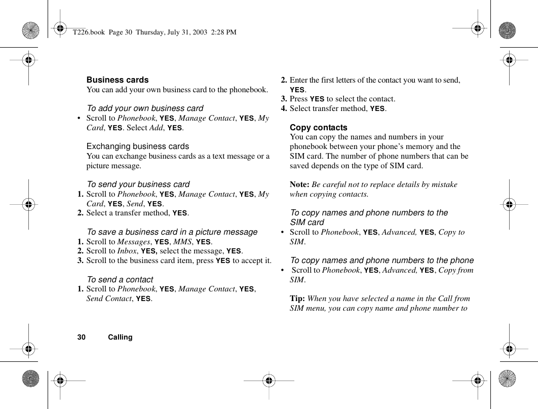 30 CallingBusiness cardsYou can add your own business card to the phonebook.To add your own business card• Scroll to Phonebook, YES, Manage Contact, YES, My Card, YES. Select Add, YES.Exchanging business cardsYou can exchange business cards as a text message or a picture message.To send your business card1. Scroll to Phonebook, YES, Manage Contact, YES, My Card, YES, Send, YES.2. Select a transfer method, YES.To save a business card in a picture message1. Scroll to Messages, YES, MMS, YES.2. Scroll to Inbox, YES, select the message, YES.3. Scroll to the business card item, press YES to accept it.To send a contact1. Scroll to Phonebook, YES, Manage Contact, YES, Send Contact, YES.2. Enter the first letters of the contact you want to send, YES.3. Press YES to select the contact.4. Select transfer method, YES.Copy contactsYou can copy the names and numbers in your phonebook between your phone’s memory and the SIM card. The number of phone numbers that can be saved depends on the type of SIM card.Note: Be careful not to replace details by mistake when copying contacts.To copy names and phone numbers to the SIM card• Scroll to Phonebook, YES, Advanced, YES, Copy to SIM.To copy names and phone numbers to the phone•  Scroll to Phonebook, YES, Advanced, YES, Copy from SIM.Tip: When you have selected a name in the Call from SIM menu, you can copy name and phone number to T226.book  Page 30  Thursday, July 31, 2003  2:28 PM