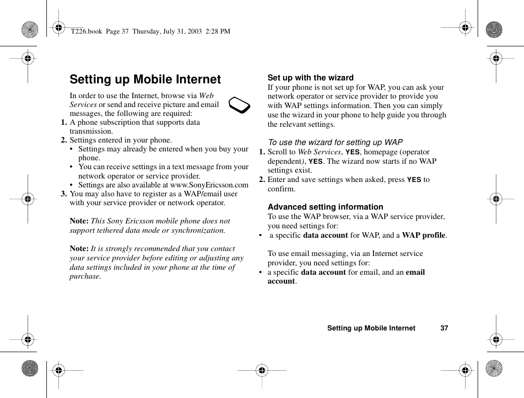 Setting up Mobile Internet 37Setting up Mobile InternetIn order to use the Internet, browse via Web Services or send and receive picture and email messages, the following are required:1. A phone subscription that supports data transmission.2. Settings entered in your phone.• Settings may already be entered when you buy your phone.• You can receive settings in a text message from your network operator or service provider.• Settings are also available at www.SonyEricsson.com3. You may also have to register as a WAP/email user with your service provider or network operator.Note: This Sony Ericsson mobile phone does not support tethered data mode or synchronization.Note: It is strongly recommended that you contact your service provider before editing or adjusting any data settings included in your phone at the time of purchase.Set up with the wizardIf your phone is not set up for WAP, you can ask your network operator or service provider to provide you with WAP settings information. Then you can simply use the wizard in your phone to help guide you through the relevant settings.To use the wizard for setting up WAP1. Scroll to Web Services, YES, homepage (operator dependent), YES. The wizard now starts if no WAP settings exist.2. Enter and save settings when asked, press YES to confirm.Advanced setting informationTo use the WAP browser, via a WAP service provider, you need settings for:•  a specific data account for WAP, and a WAP profile.To use email messaging, via an Internet service provider, you need settings for:•a specific data account for email, and an email account.T226.book  Page 37  Thursday, July 31, 2003  2:28 PM