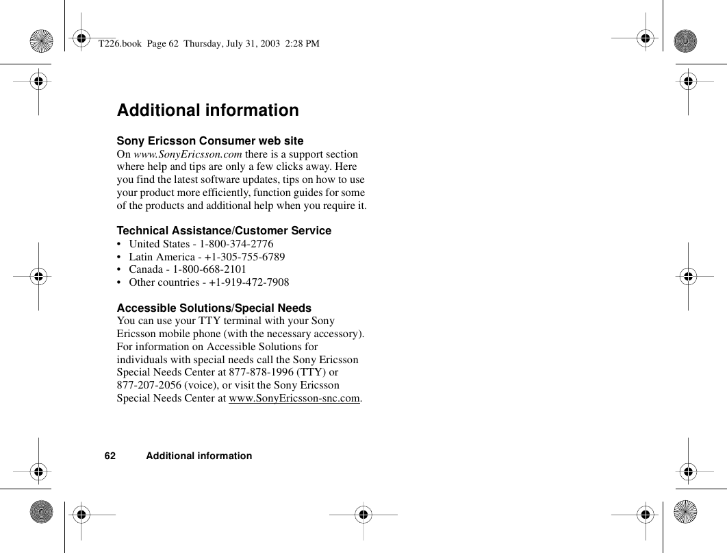 62 Additional informationAdditional informationSony Ericsson Consumer web siteOn www.SonyEricsson.com there is a support section where help and tips are only a few clicks away. Here you find the latest software updates, tips on how to use your product more efficiently, function guides for some of the products and additional help when you require it.Technical Assistance/Customer Service• United States - 1-800-374-2776• Latin America - +1-305-755-6789• Canada - 1-800-668-2101• Other countries - +1-919-472-7908Accessible Solutions/Special NeedsYou can use your TTY terminal with your Sony Ericsson mobile phone (with the necessary accessory). For information on Accessible Solutions for individuals with special needs call the Sony Ericsson Special Needs Center at 877-878-1996 (TTY) or 877-207-2056 (voice), or visit the Sony Ericsson Special Needs Center at www.SonyEricsson-snc.com.T226.book  Page 62  Thursday, July 31, 2003  2:28 PM