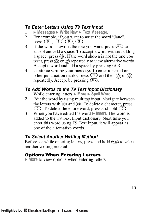 15To Enter Letters Using T9 Text Input1} Messages } Write New } Text Message.2 For example, if you want to write the word “Jane”, press , , , .3 If the word shown is the one you want, press   to accept and add a space. To accept a word without adding a space, press  . If the word shown is not the one you want, press   or   repeatedly to view alternative words. Accept a word and add a space by pressing  .4 Continue writing your message. To enter a period or other punctuation marks, press   and then   or   repeatedly. Accept by pressing  . To Add Words to the T9 Text Input Dictionary1 While entering letters } More } Spell Word. 2 Edit the word by using multitap input. Navigate between the letters with  and  . To delete a character, press . To delete the entire word, press and hold  .3 When you have edited the word } Insert. The word is added to the T9 Text Input dictionary. Next time you enter this word using T9 Text Input, it will appear as one of the alternative words.To Select Another Writing MethodBefore, or while entering letters, press and hold   to select another writing method.Options When Entering Letters} More to view options when entering letters.PPreflighted byreflighted byPreflighted by (                  )(                  )(                  )