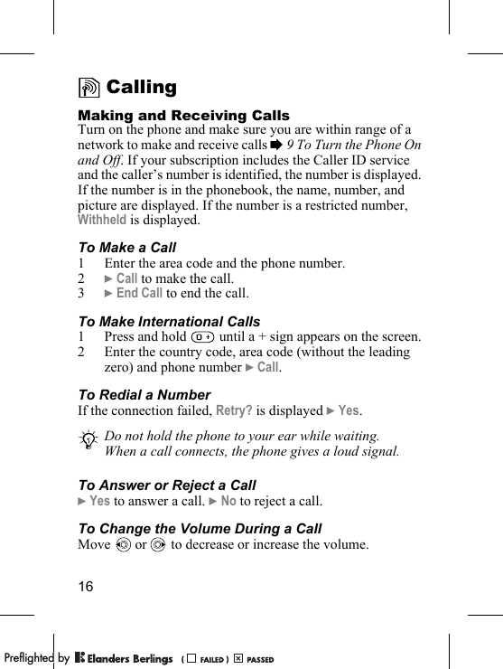 16CallingMaking and Receiving CallsTurn on the phone and make sure you are within range of a network to make and receive calls % 9 To Turn the Phone On and Off. If your subscription includes the Caller ID service and the caller’s number is identified, the number is displayed. If the number is in the phonebook, the name, number, and picture are displayed. If the number is a restricted number, Withheld is displayed.To Make a Call1 Enter the area code and the phone number.2} Call to make the call.3} End Call to end the call.To Make International Calls1 Press and hold   until a + sign appears on the screen.2 Enter the country code, area code (without the leading zero) and phone number } Call. To Redial a NumberIf the connection failed, Retry? is displayed } Yes.To Answer or Reject a Call} Yes to answer a call. } No to reject a call.To Change the Volume During a CallMove   or   to decrease or increase the volume.Do not hold the phone to your ear while waiting. When a call connects, the phone gives a loud signal.PPreflighted byreflighted byPreflighted by (                  )(                  )(                  )