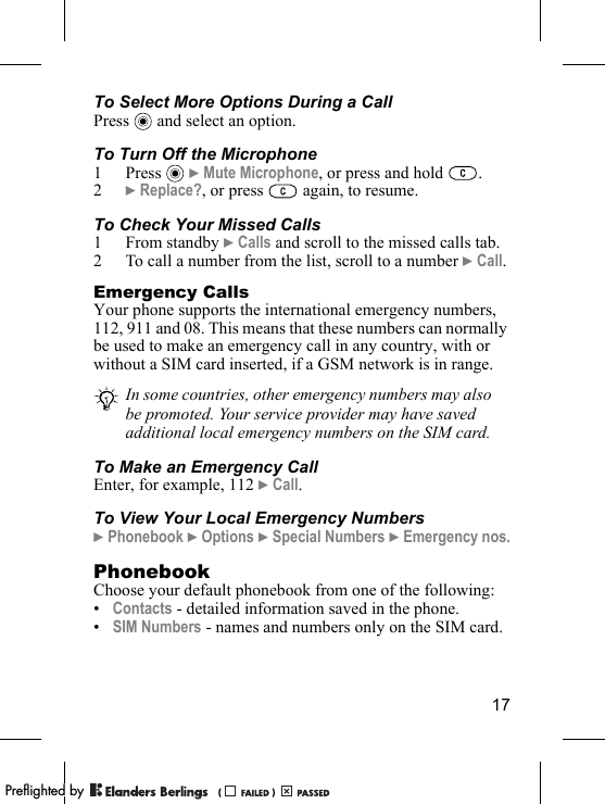 17To Select More Options During a CallPress   and select an option.To Turn Off the Microphone1 Press  } Mute Microphone, or press and hold  .2} Replace?, or press   again, to resume.To Check Your Missed Calls1 From standby } Calls and scroll to the missed calls tab.2 To call a number from the list, scroll to a number } Call.Emergency CallsYour phone supports the international emergency numbers, 112, 911 and 08. This means that these numbers can normally be used to make an emergency call in any country, with or without a SIM card inserted, if a GSM network is in range.To Make an Emergency CallEnter, for example, 112 } Call.To View Your Local Emergency Numbers} Phonebook } Options } Special Numbers } Emergency nos.PhonebookChoose your default phonebook from one of the following:•Contacts - detailed information saved in the phone. •SIM Numbers - names and numbers only on the SIM card.In some countries, other emergency numbers may also be promoted. Your service provider may have saved additional local emergency numbers on the SIM card.PPreflighted byreflighted byPreflighted by (                  )(                  )(                  )