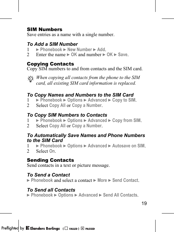 19SIM NumbersSave entries as a name with a single number.To Add a SIM Number1} Phonebook } New Number } Add.2 Enter the name } OK and number } OK } Save.Copying ContactsCopy SIM numbers to and from contacts and the SIM card.To Copy Names and Numbers to the SIM Card1} Phonebook } Options } Advanced } Copy to SIM.2 Select Copy All or Copy a Number.To Copy SIM Numbers to Contacts1} Phonebook } Options } Advanced } Copy from SIM.2 Select Copy All or Copy a Number.To Automatically Save Names and Phone Numbers to the SIM Card1} Phonebook } Options } Advanced } Autosave on SIM.2 Select On.Sending ContactsSend contacts in a text or picture message.To Send a Contact} Phonebook and select a contact } More } Send Contact.To Send all Contacts} Phonebook } Options } Advanced } Send All Contacts.When copying all contacts from the phone to the SIM card, all existing SIM card information is replaced. PPreflighted byreflighted byPreflighted by (                  )(                  )(                  )