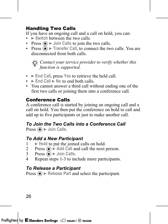 26Handling Two CallsIf you have an ongoing call and a call on hold, you can:•} Switch between the two calls.•Press  } Join Calls to join the two calls.•Press  } Transfer Call, to connect the two calls. You are disconnected from both calls.•} End Call, press Yes to retrieve the held call.•} End Call } No to end both calls.• You cannot answer a third call without ending one of the first two calls or joining them into a conference call.Conference CallsA conference call is started by joining an ongoing call and a call on hold. You then put the conference on hold to call and add up to five participants or just to make another call.To Join the Two Calls into a Conference CallPress  } Join Calls.To Add a New Participant1} Hold to put the joined calls on hold.2Press  } Add Call and call the next person.3Press  } Join Calls.4 Repeat steps 1-3 to include more participants.To Release a ParticipantPress  } Release Part and select the participant. Contact your service provider to verify whether this function is supported.PPreflighted byreflighted byPreflighted by (                  )(                  )(                  )
