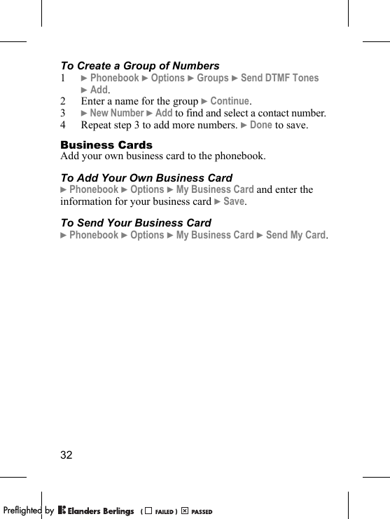 32To Create a Group of Numbers1} Phonebook } Options } Groups } Send DTMF Tones } Add.2 Enter a name for the group } Continue.3} New Number } Add to find and select a contact number.4 Repeat step 3 to add more numbers. } Done to save.Business CardsAdd your own business card to the phonebook.To Add Your Own Business Card} Phonebook } Options } My Business Card and enter the information for your business card } Save.To Send Your Business Card} Phonebook } Options } My Business Card } Send My Card.PPreflighted byreflighted byPreflighted by (                  )(                  )(                  )