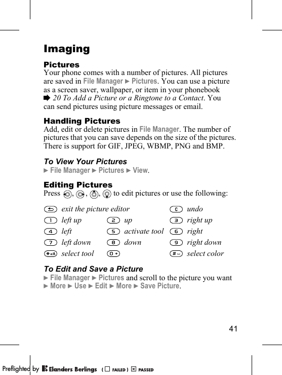 41ImagingPicturesYour phone comes with a number of pictures. All pictures are saved in File Manager } Pictures. You can use a picture as a screen saver, wallpaper, or item in your phonebook % 20 To Add a Picture or a Ringtone to a Contact. You can send pictures using picture messages or email.Handling PicturesAdd, edit or delete pictures in File Manager. The number of pictures that you can save depends on the size of the pictures. There is support for GIF, JPEG, WBMP, PNG and BMP.To View Your Pictures} File Manager } Pictures } View.Editing PicturesPress , , ,  to edit pictures or use the following:To Edit and Save a Picture} File Manager } Pictures and scroll to the picture you want } More } Use } Edit } More } Save Picture.exit the picture editor undoleft up up right upleft activate tool rightleft down down right downselect tool select colorPPreflighted byreflighted byPreflighted by (                  )(                  )(                  )
