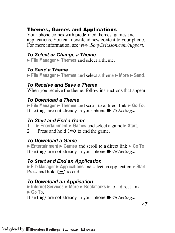 47Themes, Games and ApplicationsYour phone comes with predefined themes, games and applications. You can download new content to your phone. For more information, see www.SonyEricsson.com/support.To Select or Change a Theme} File Manager } Themes and select a theme.To Send a Theme} File Manager } Themes and select a theme } More } Send.To Receive and Save a ThemeWhen you receive the theme, follow instructions that appear.To Download a Theme} File Manager } Themes and scroll to a direct link } Go To.If settings are not already in your phone % 48 Settings.To Start and End a Game1} Entertainment } Games and select a game } Start.2  Press and hold   to end the game.To Download a Game} Entertainment } Games and scroll to a direct link } Go To.If settings are not already in your phone % 48 Settings.To Start and End an Application} File Manager } Applications and select an application } Start. Press and hold   to end.To Download an Application} Internet Services } More } Bookmarks } to a direct link } Go To.If settings are not already in your phone % 48 Settings.PPreflighted byreflighted byPreflighted by (                  )(                  )(                  )