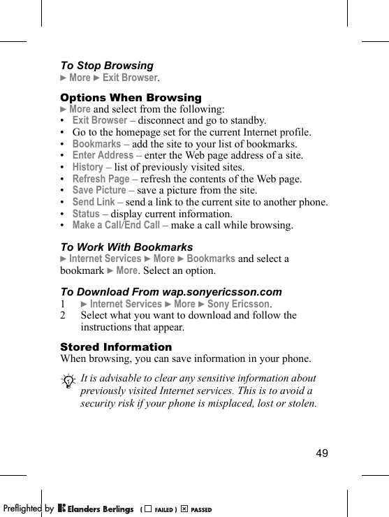 49To Stop Browsing} More } Exit Browser.Options When Browsing} More and select from the following:•Exit Browser – disconnect and go to standby.• Go to the homepage set for the current Internet profile.•Bookmarks – add the site to your list of bookmarks.•Enter Address – enter the Web page address of a site.•History – list of previously visited sites.•Refresh Page – refresh the contents of the Web page.•Save Picture – save a picture from the site.•Send Link – send a link to the current site to another phone.•Status – display current information.•Make a Call/End Call – make a call while browsing.To Work With Bookmarks} Internet Services } More } Bookmarks and select a bookmark } More. Select an option.To Download From wap.sonyericsson.com1} Internet Services } More } Sony Ericsson.2 Select what you want to download and follow the instructions that appear.Stored InformationWhen browsing, you can save information in your phone.It is advisable to clear any sensitive information about previously visited Internet services. This is to avoid a security risk if your phone is misplaced, lost or stolen.PPreflighted byreflighted byPreflighted by (                  )(                  )(                  )