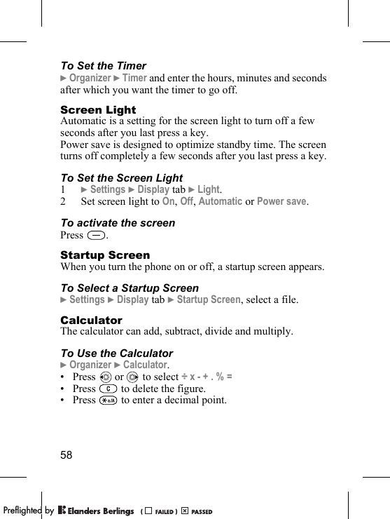 58To Set the Timer} Organizer } Timer and enter the hours, minutes and seconds after which you want the timer to go off.Screen LightAutomatic is a setting for the screen light to turn off a few seconds after you last press a key.Power save is designed to optimize standby time. The screen turns off completely a few seconds after you last press a key.To Set the Screen Light1} Settings } Display tab } Light.2 Set screen light to On, Off, Automatic or Power save.To activate the screenPress .Startup ScreenWhen you turn the phone on or off, a startup screen appears.To Select a Startup Screen} Settings } Display tab } Startup Screen, select a file.CalculatorThe calculator can add, subtract, divide and multiply.To Use the Calculator} Organizer } Calculator. • Press   or   to select ÷ x - + . % =• Press   to delete the figure.• Press   to enter a decimal point.PPreflighted byreflighted byPreflighted by (                  )(                  )(                  )