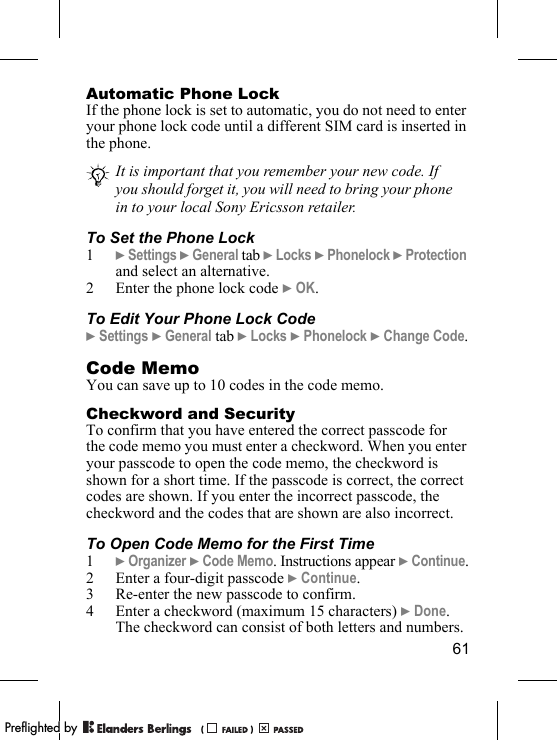 61Automatic Phone LockIf the phone lock is set to automatic, you do not need to enter your phone lock code until a different SIM card is inserted in the phone.To Set the Phone Lock1} Settings } General tab } Locks } Phonelock } Protection and select an alternative.2 Enter the phone lock code } OK.To Edit Your Phone Lock Code} Settings } General tab } Locks } Phonelock } Change Code.Code MemoYou can save up to 10 codes in the code memo.Checkword and SecurityTo confirm that you have entered the correct passcode for the code memo you must enter a checkword. When you enter your passcode to open the code memo, the checkword is shown for a short time. If the passcode is correct, the correct codes are shown. If you enter the incorrect passcode, the checkword and the codes that are shown are also incorrect.To Open Code Memo for the First Time1} Organizer } Code Memo. Instructions appear } Continue.2 Enter a four-digit passcode } Continue.3 Re-enter the new passcode to confirm.4 Enter a checkword (maximum 15 characters) } Done. The checkword can consist of both letters and numbers.It is important that you remember your new code. If you should forget it, you will need to bring your phone in to your local Sony Ericsson retailer.PPreflighted byreflighted byPreflighted by (                  )(                  )(                  )