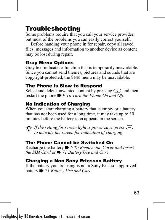 63TroubleshootingSome problems require that you call your service provider, but most of the problems you can easily correct yourself.Before handing your phone in for repair, copy all saved files, messages and information to another device as content may be lost during repair.Gray Menu OptionsGray text indicates a function that is temporarily unavailable. Since you cannot send themes, pictures and sounds that are copyright-protected, the Send menu may be unavailable.The Phone is Slow to RespondSelect and delete unwanted content by pressing   and then restart the phone % 9 To Turn the Phone On and Off.No Indication of ChargingWhen you start charging a battery that is empty or a battery that has not been used for a long time, it may take up to 30 minutes before the battery icon appears in the screen.The Phone Cannot be Switched OnRecharge the battery % 6 To Remove the Cover and Insert the SIM Card or % 71 Battery Use and Care.Charging a Non Sony Ericsson BatteryIf the battery you are using is not a Sony Ericsson approved battery % 71 Battery Use and Care.If the setting for screen light is power save, press   to activate the screen for indication of charging.PPreflighted byreflighted byPreflighted by (                  )(                  )(                  )