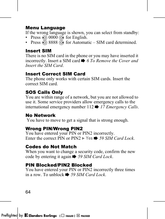 64Menu LanguageIf the wrong language is shown, you can select from standby:• Press  0000  for English.• Press   8888   for Automatic – SIM card determined.Insert SIMThere is no SIM card in the phone or you may have inserted it incorrectly. Insert a SIM card % 6 To Remove the Cover and Insert the SIM Card.Insert Correct SIM CardThe phone only works with certain SIM cards. Insert the correct SIM card.SOS Calls OnlyYou are within range of a network, but you are not allowed to use it. Some service providers allow emergency calls to the international emergency number 112 % 17 Emergency Calls.No Network You have to move to get a signal that is strong enough.Wrong PIN/Wrong PIN2You have entered your PIN or PIN2 incorrectly.Enter the correct PIN or PIN2 } Yes % 59 SIM Card Lock.Codes do Not MatchWhen you want to change a security code, confirm the new code by entering it again % 59 SIM Card Lock.PIN Blocked/PIN2 BlockedYou have entered your PIN or PIN2 incorrectly three times in a row. To unblock % 59 SIM Card Lock.PPreflighted byreflighted byPreflighted by (                  )(                  )(                  )