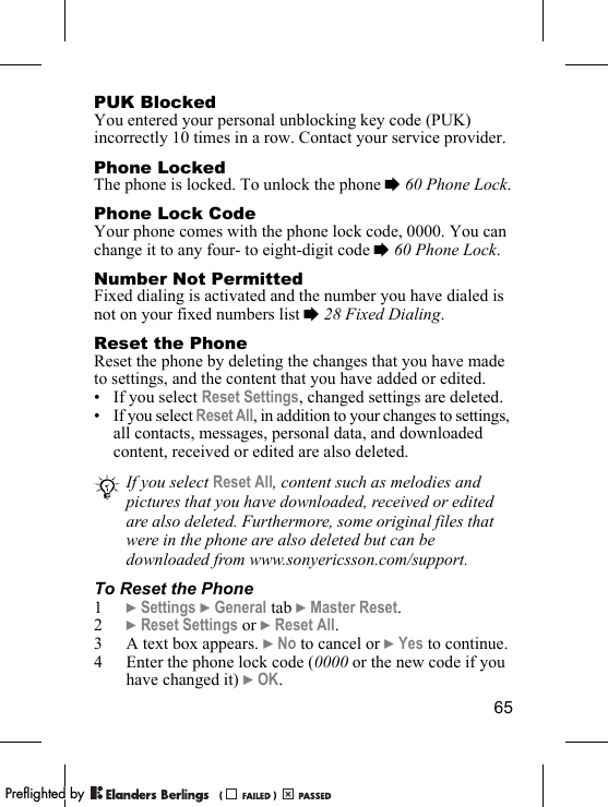 65PUK BlockedYou entered your personal unblocking key code (PUK) incorrectly 10 times in a row. Contact your service provider.Phone LockedThe phone is locked. To unlock the phone % 60 Phone Lock.Phone Lock CodeYour phone comes with the phone lock code, 0000. You can change it to any four- to eight-digit code % 60 Phone Lock.Number Not PermittedFixed dialing is activated and the number you have dialed is not on your fixed numbers list % 28 Fixed Dialing.Reset the PhoneReset the phone by deleting the changes that you have made to settings, and the content that you have added or edited. • If you select Reset Settings, changed settings are deleted.• If you select Reset All, in addition to your changes to settings, all contacts, messages, personal data, and downloaded content, received or edited are also deleted.To Reset the Phone1} Settings } General tab } Master Reset.2} Reset Settings or } Reset All.3 A text box appears. } No to cancel or } Yes to continue.4 Enter the phone lock code (0000 or the new code if you have changed it) } OK.If you select Reset All, content such as melodies and pictures that you have downloaded, received or edited are also deleted. Furthermore, some original files that were in the phone are also deleted but can be downloaded from www.sonyericsson.com/support.PPreflighted byreflighted byPreflighted by (                  )(                  )(                  )