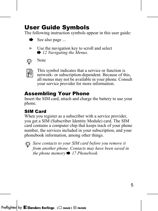 5User Guide SymbolsThe following instruction symbols appear in this user guide:Assembling Your PhoneInsert the SIM card, attach and charge the battery to use your phone.SIM CardWhen you register as a subscriber with a service provider, you get a SIM (Subscriber Identity Module) card. The SIM card contains a computer chip that keeps track of your phone number, the services included in your subscription, and your phonebook information, among other things.  % See also page ...  } Use the navigation key to scroll and select % 12 Navigating the Menus.NoteThis symbol indicates that a service or function is network- or subscription-dependent. Because of this, all menus may not be available in your phone. Consult your service provider for more information.Save contacts to your SIM card before you remove it from another phone. Contacts may have been saved in the phone memory % 17 Phonebook.PPreflighted byreflighted byPreflighted by (                  )(                  )(                  )