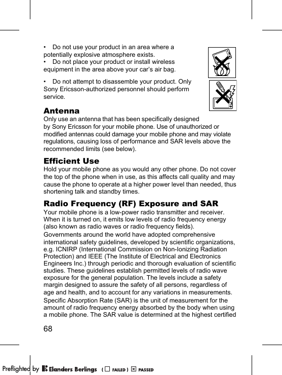 68• Do not use your product in an area where a potentially explosive atmosphere exists.• Do not place your product or install wireless equipment in the area above your car’s air bag.• Do not attempt to disassemble your product. Only Sony Ericsson-authorized personnel should perform service.AntennaOnly use an antenna that has been specifically designed by Sony Ericsson for your mobile phone. Use of unauthorized or modified antennas could damage your mobile phone and may violate regulations, causing loss of performance and SAR levels above the recommended limits (see below).Efficient UseHold your mobile phone as you would any other phone. Do not cover the top of the phone when in use, as this affects call quality and may cause the phone to operate at a higher power level than needed, thus shortening talk and standby times.Radio Frequency (RF) Exposure and SARYour mobile phone is a low-power radio transmitter and receiver. When it is turned on, it emits low levels of radio frequency energy (also known as radio waves or radio frequency fields).Governments around the world have adopted comprehensive international safety guidelines, developed by scientific organizations, e.g. ICNIRP (International Commission on Non-Ionizing Radiation Protection) and IEEE (The Institute of Electrical and Electronics Engineers Inc.) through periodic and thorough evaluation of scientific studies. These guidelines establish permitted levels of radio wave exposure for the general population. The levels include a safety margin designed to assure the safety of all persons, regardless of age and health, and to account for any variations in measurements.Specific Absorption Rate (SAR) is the unit of measurement for the amount of radio frequency energy absorbed by the body when using a mobile phone. The SAR value is determined at the highest certified PPreflighted byreflighted byPreflighted by (                  )(                  )(                  )