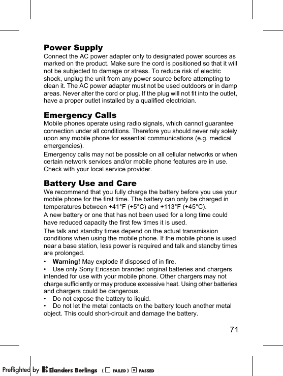 71Power SupplyConnect the AC power adapter only to designated power sources as marked on the product. Make sure the cord is positioned so that it will not be subjected to damage or stress. To reduce risk of electric shock, unplug the unit from any power source before attempting to clean it. The AC power adapter must not be used outdoors or in damp areas. Never alter the cord or plug. If the plug will not fit into the outlet, have a proper outlet installed by a qualified electrician.Emergency CallsMobile phones operate using radio signals, which cannot guarantee connection under all conditions. Therefore you should never rely solely upon any mobile phone for essential communications (e.g. medical emergencies).Emergency calls may not be possible on all cellular networks or when certain network services and/or mobile phone features are in use. Check with your local service provider.Battery Use and CareWe recommend that you fully charge the battery before you use your mobile phone for the first time. The battery can only be charged in temperatures between +41°F (+5°C) and +113°F (+45°C).A new battery or one that has not been used for a long time could have reduced capacity the first few times it is used.The talk and standby times depend on the actual transmission conditions when using the mobile phone. If the mobile phone is used near a base station, less power is required and talk and standby times are prolonged. •Warning! May explode if disposed of in fire.• Use only Sony Ericsson branded original batteries and chargers intended for use with your mobile phone. Other chargers may not charge sufficiently or may produce excessive heat. Using other batteries and chargers could be dangerous.• Do not expose the battery to liquid.• Do not let the metal contacts on the battery touch another metal object. This could short-circuit and damage the battery. PPreflighted byreflighted byPreflighted by (                  )(                  )(                  )