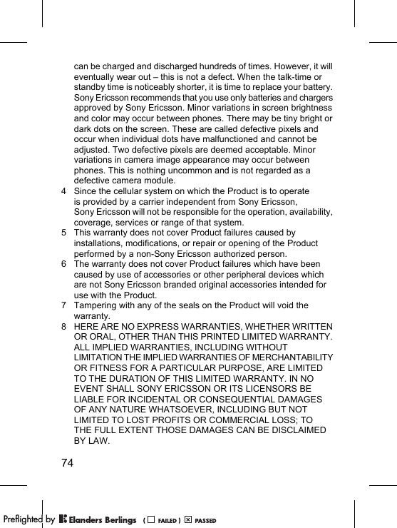 74can be charged and discharged hundreds of times. However, it will eventually wear out – this is not a defect. When the talk-time or standby time is noticeably shorter, it is time to replace your battery. Sony Ericsson recommends that you use only batteries and chargers approved by Sony Ericsson. Minor variations in screen brightness and color may occur between phones. There may be tiny bright or dark dots on the screen. These are called defective pixels and occur when individual dots have malfunctioned and cannot be adjusted. Two defective pixels are deemed acceptable. Minor variations in camera image appearance may occur between phones. This is nothing uncommon and is not regarded as a defective camera module.4 Since the cellular system on which the Product is to operate is provided by a carrier independent from Sony Ericsson, Sony Ericsson will not be responsible for the operation, availability, coverage, services or range of that system.5 This warranty does not cover Product failures caused by installations, modifications, or repair or opening of the Product performed by a non-Sony Ericsson authorized person.6 The warranty does not cover Product failures which have been caused by use of accessories or other peripheral devices which are not Sony Ericsson branded original accessories intended for use with the Product.7 Tampering with any of the seals on the Product will void the warranty.8 HERE ARE NO EXPRESS WARRANTIES, WHETHER WRITTEN OR ORAL, OTHER THAN THIS PRINTED LIMITED WARRANTY. ALL IMPLIED WARRANTIES, INCLUDING WITHOUT LIMITATION THE IMPLIED WARRANTIES OF MERCHANTABILITY OR FITNESS FOR A PARTICULAR PURPOSE, ARE LIMITED TO THE DURATION OF THIS LIMITED WARRANTY. IN NO EVENT SHALL SONY ERICSSON OR ITS LICENSORS BE LIABLE FOR INCIDENTAL OR CONSEQUENTIAL DAMAGES OF ANY NATURE WHATSOEVER, INCLUDING BUT NOT LIMITED TO LOST PROFITS OR COMMERCIAL LOSS; TO THE FULL EXTENT THOSE DAMAGES CAN BE DISCLAIMED BY LAW. PPreflighted byreflighted byPreflighted by (                  )(                  )(                  )