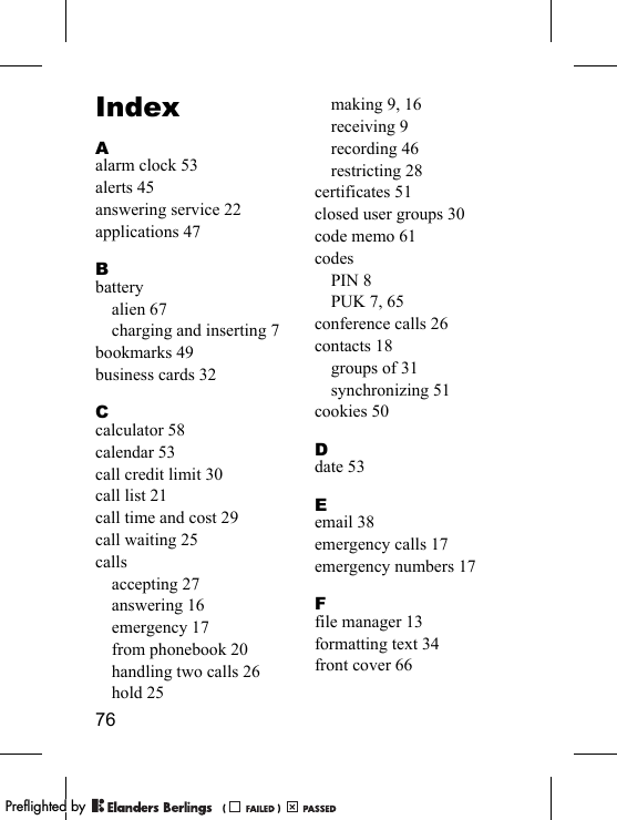 76IndexAalarm clock 53alerts 45answering service 22applications 47Bbatteryalien 67charging and inserting 7bookmarks 49business cards 32Ccalculator 58calendar 53call credit limit 30call list 21call time and cost 29call waiting 25callsaccepting 27answering 16emergency 17from phonebook 20handling two calls 26hold 25making 9, 16receiving 9recording 46restricting 28certificates 51closed user groups 30code memo 61codesPIN 8PUK 7, 65conference calls 26contacts 18groups of 31synchronizing 51cookies 50Ddate 53Eemail 38emergency calls 17emergency numbers 17Ffile manager 13formatting text 34front cover 66PPreflighted byreflighted byPreflighted by (                  )(                  )(                  )