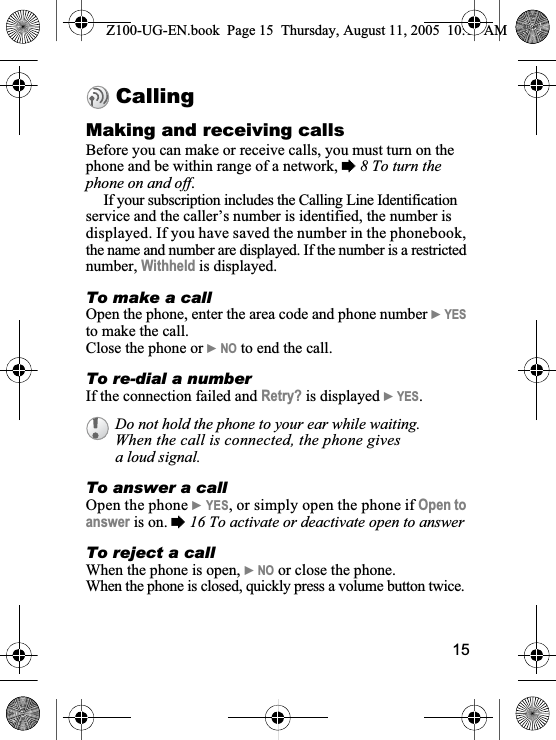 15CallingMaking and receiving callsBefore you can make or receive calls, you must turn on the phone and be within range of a network, %8 To turn the phone on and off.If your subscription includes the Calling Line Identification service and the caller’s number is identified, the number is displayed. If you have saved the number in the phonebook, the name and number are displayed. If the number is a restricted number, Withheld is displayed.To make a callOpen the phone, enter the area code and phone number }YESto make the call. Close the phone or }NO to end the call.To re-dial a numberIf the connection failed and Retry? is displayed }YES.To answer a callOpen the phone }YES, or simply open the phone if Open to answer is on. %16 To activate or deactivate open to answerTo reject a call When the phone is open, }NO or close the phone.When the phone is closed, quickly press a volume button twice.Do not hold the phone to your ear while waiting. When the call is connected, the phone gives a loud signal.Z100-UG-EN.book  Page 15  Thursday, August 11, 2005  10:13 AM