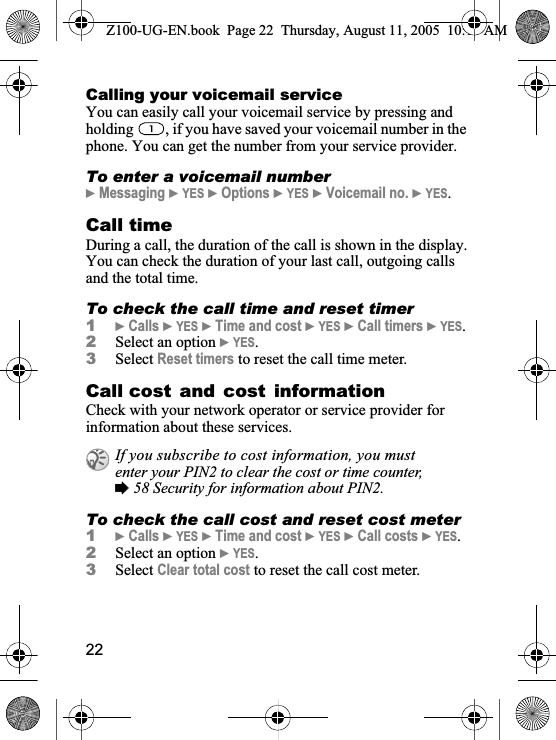 22Calling your voicemail serviceYou can easily call your voicemail service by pressing and holding  , if you have saved your voicemail number in the phone. You can get the number from your service provider.To enter a voicemail number}Messaging }YES }Options }YES }Voicemail no. }YES.Call timeDuring a call, the duration of the call is shown in the display.You can check the duration of your last call, outgoing calls and the total time.To check the call time and reset timer1}Calls }YES }Time and cost }YES }Call timers }YES.2Select an option }YES.3Select Reset timers to reset the call time meter.Call cost and cost informationCheck with your network operator or service provider for information about these services.To check the call cost and reset cost meter1}Calls }YES }Time and cost }YES }Call costs }YES.2Select an option }YES.3Select Clear total cost to reset the call cost meter.If you subscribe to cost information, you must enter your PIN2 to clear the cost or time counter, %58 Security for information about PIN2.Z100-UG-EN.book  Page 22  Thursday, August 11, 2005  10:13 AM