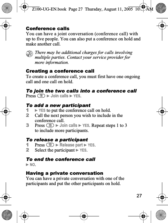 27Conference callsYou can have a joint conversation (conference call) with up to five people. You can also put a conference on hold and make another call.Creating a conference callTo create a conference call, you must first have one ongoing call and one call on hold.To join the two calls into a conference callPress }Join calls }YES.To add a new participant1}YES to put the conference call on hold.2Call the next person you wish to include in the conference call.3Press }Join calls }YES. Repeat steps 1 to 3 to include more participants.To release a participant1Press }Release part }YES.2Select the participant }YES.To end the conference call}NO.Having a private conversationYou can have a private conversation with one of the participants and put the other participants on hold.There may be additional charges for calls involving multiple parties. Contact your service provider for more information.Z100-UG-EN.book  Page 27  Thursday, August 11, 2005  10:13 AM