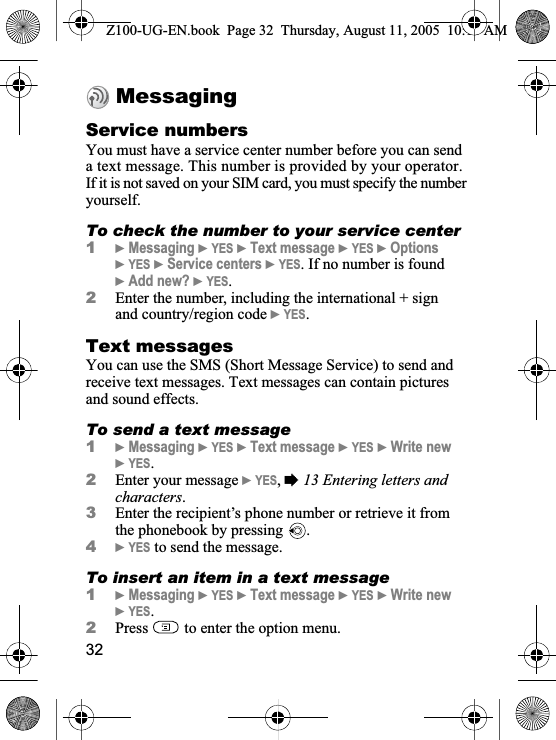 32MessagingService numbersYou must have a service center number before you can send a text message. This number is provided by your operator. If it is not saved on your SIM card, you must specify the number yourself.To check the number to your service center1}Messaging }YES }Text message }YES }Options }YES }Service centers }YES. If no number is found}Add new? }YES.2Enter the number, including the international + sign and country/region code }YES.Text messages You can use the SMS (Short Message Service) to send and receive text messages. Text messages can contain pictures and sound effects.To send a text message1}Messaging }YES }Text message }YES }Write new }YES.2Enter your message }YES,%13 Entering letters and characters.3Enter the recipient’s phone number or retrieve it from the phonebook by pressing  .4}YES to send the message.To insert an item in a text message1}Messaging }YES }Text message }YES }Write new }YES.2Press   to enter the option menu.Z100-UG-EN.book  Page 32  Thursday, August 11, 2005  10:13 AM