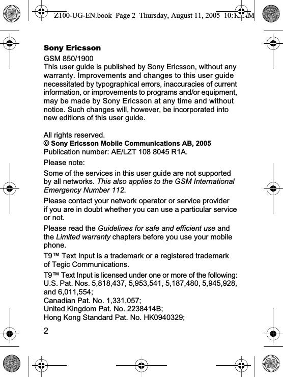 2Sony EricssonGSM 850/1900This user guide is published by Sony Ericsson, without any warranty. Improvements and changes to this user guide necessitated by typographical errors, inaccuracies of current information, or improvements to programs and/or equipment, may be made by Sony Ericsson at any time and without notice. Such changes will, however, be incorporated into new editions of this user guide.All rights reserved.© Sony Ericsson Mobile Communications AB, 2005Publication number: AE/LZT 108 8045 R1A.Please note:Some of the services in this user guide are not supported by all networks. This also applies to the GSM International Emergency Number 112.Please contact your network operator or service provider if you are in doubt whether you can use a particular service or not.Please read the Guidelines for safe and efficient use and the Limited warranty chapters before you use your mobile phone.T9™ Text Input is a trademark or a registered trademark of Tegic Communications.T9™ Text Input is licensed under one or more of the following: U.S. Pat. Nos. 5,818,437, 5,953,541, 5,187,480, 5,945,928, and 6,011,554; Canadian Pat. No. 1,331,057; United Kingdom Pat. No. 2238414B; Hong Kong Standard Pat. No. HK0940329; Z100-UG-EN.book  Page 2  Thursday, August 11, 2005  10:13 AM