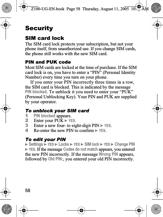 58SecuritySIM card lockThe SIM card lock protects your subscription, but not your phone itself, from unauthorized use. If you change SIM cards, the phone still works with the new SIM card.PIN and PUK codeMost SIM cards are locked at the time of purchase. If the SIM card lock is on, you have to enter a “PIN” (Personal Identity Number) every time you turn on your phone. If you enter your PIN incorrectly three times in a row, the SIM card is blocked. This is indicated by the message PIN blocked. To unblock it you need to enter your “PUK” (Personal Unblocking Key). Your PIN and PUK are supplied by your operator.To unblock your SIM card1PIN blocked appears.2Enter your PUK }YES.3Enter a new four- to eight-digit PIN }YES.4Re-enter the new PIN to confirm }YES.To edit your PIN}Settings }YES }Locks }YES }SIM lock }YES }Change PIN}YES. If the message Codes do not match appears, you entered the new PIN incorrectly. If the message Wrong PIN appears, followed by Old PIN:, you entered your old PIN incorrectly.Z100-UG-EN.book  Page 58  Thursday, August 11, 2005  10:13 AM