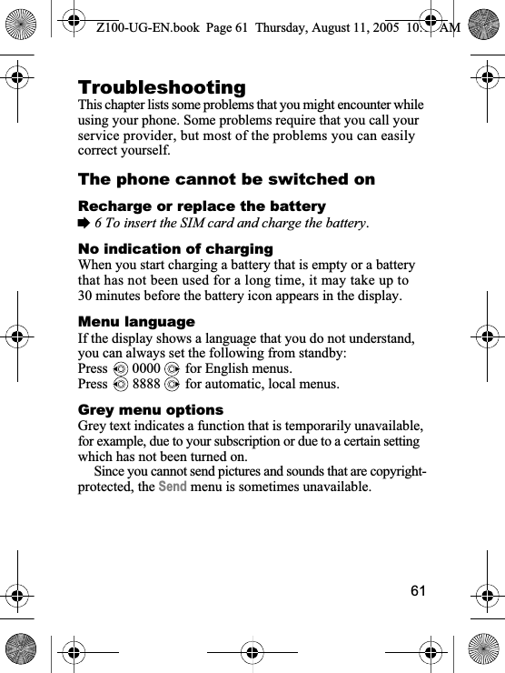61TroubleshootingThis chapter lists some problems that you might encounter while using your phone. Some problems require that you call your service provider, but most of the problems you can easily correct yourself.The phone cannot be switched onRecharge or replace the battery%6 To insert the SIM card and charge the battery.No indication of chargingWhen you start charging a battery that is empty or a battery that has not been used for a long time, it may take up to 30 minutes before the battery icon appears in the display.Menu languageIf the display shows a language that you do not understand, you can always set the following from standby:Press   0000   for English menus.Press   8888   for automatic, local menus.Grey menu optionsGrey text indicates a function that is temporarily unavailable, for example, due to your subscription or due to a certain setting which has not been turned on.Since you cannot send pictures and sounds that are copyright-protected, the Send menu is sometimes unavailable.Z100-UG-EN.book  Page 61  Thursday, August 11, 2005  10:13 AM