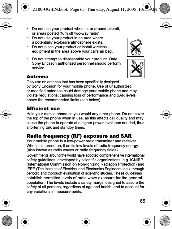 65• Do not use your product when in, or around aircraft, or areas posted “turn off two-way radio”. • Do not use your product in an area where a potentially explosive atmosphere exists.• Do not place your product or install wireless equipment in the area above your car’s air bag.• Do not attempt to disassemble your product. Only Sony Ericsson authorized personnel should perform service.AntennaOnly use an antenna that has been specifically designed by Sony Ericsson for your mobile phone. Use of unauthorized or modified antennas could damage your mobile phone and may violate regulations, causing loss of performance and SAR levels above the recommended limits (see below).Efficient useHold your mobile phone as you would any other phone. Do not cover the top of the phone when in use, as this affects call quality and may cause the phone to operate at a higher power level than needed, thus shortening talk and standby times.Radio frequency (RF) exposure and SARYour mobile phone is a low-power radio transmitter and receiver. When it is turned on, it emits low levels of radio frequency energy (also known as radio waves or radio frequency fields). Governments around the world have adopted comprehensive international safety guidelines, developed by scientific organizations, e.g. ICNIRP (International Commission on Non-Ionizing Radiation Protection) and IEEE (The Institute of Electrical and Electronics Engineers Inc.), through periodic and thorough evaluation of scientific studies. These guidelines establish permitted levels of radio wave exposure for the general population. The levels include a safety margin designed to assure the safety of all persons, regardless of age and health, and to account for any variations in measurements.Z100-UG-EN.book  Page 65  Thursday, August 11, 2005  10:13 AM