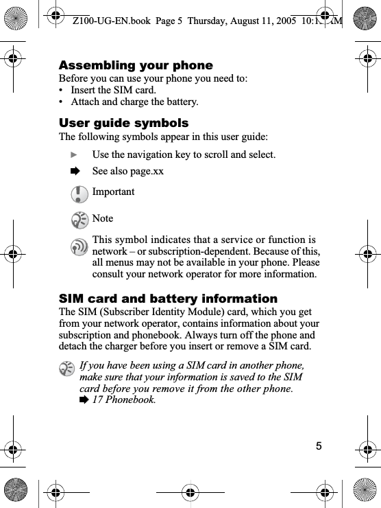 5Assembling your phoneBefore you can use your phone you need to:• Insert the SIM card.• Attach and charge the battery.User guide symbolsThe following symbols appear in this user guide:SIM card and battery informationThe SIM (Subscriber Identity Module) card, which you get from your network operator, contains information about your subscription and phonebook. Always turn off the phone and detach the charger before you insert or remove a SIM card.}Use the navigation key to scroll and select.%See also page.xxImportantNoteThis symbol indicates that a service or function is network – or subscription-dependent. Because of this, all menus may not be available in your phone. Please consult your network operator for more information. If you have been using a SIM card in another phone, make sure that your information is saved to the SIM card before you remove it from the other phone. %17 Phonebook.Z100-UG-EN.book  Page 5  Thursday, August 11, 2005  10:13 AM