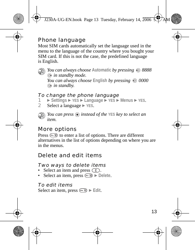 13Phone languageMost SIM cards automatically set the language used in the menu to the language of the country where you bought your SIM card. If this is not the case, the predefined language is English.To change the phone language1}Settings }YES }Language }YES }Menus }YES.2Select a language }YES.More optionsPress   to enter a list of options. There are different alternatives in the list of options depending on where you are in the menus.Delete and edit itemsTwo ways to delete items• Select an item and press  .• Select an item, press   }Delete.To edit itemsSelect an item, press   }Edit.You can always choose Automatic by pressing   8888  in standby mode.You can always choose English by pressing   0000  in standby.You can press   instead of the YES key to select an item. J230A-UG-EN.book  Page 13  Tuesday, February 14, 2006  9:37 AM