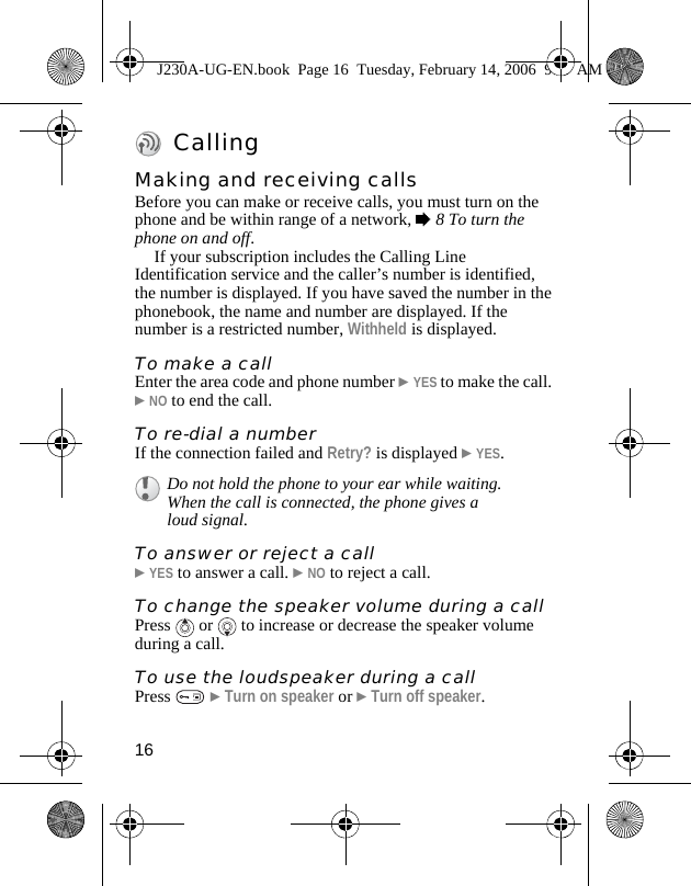 16CallingMaking and receiving callsBefore you can make or receive calls, you must turn on the phone and be within range of a network, %8 To turn the phone on and off.If your subscription includes the Calling Line Identification service and the caller’s number is identified, the number is displayed. If you have saved the number in the phonebook, the name and number are displayed. If the number is a restricted number, Withheld is displayed.To make a callEnter the area code and phone number }YES to make the call. }NO to end the call.To re-dial a numberIf the connection failed and Retry? is displayed }YES.To answer or reject a call}YES to answer a call. }NO to reject a call.To change the speaker volume during a callPress   or   to increase or decrease the speaker volume during a call.To use the loudspeaker during a callPress   }Turn on speaker or }Turn off speaker.Do not hold the phone to your ear while waiting. When the call is connected, the phone gives a loud signal.J230A-UG-EN.book  Page 16  Tuesday, February 14, 2006  9:37 AM