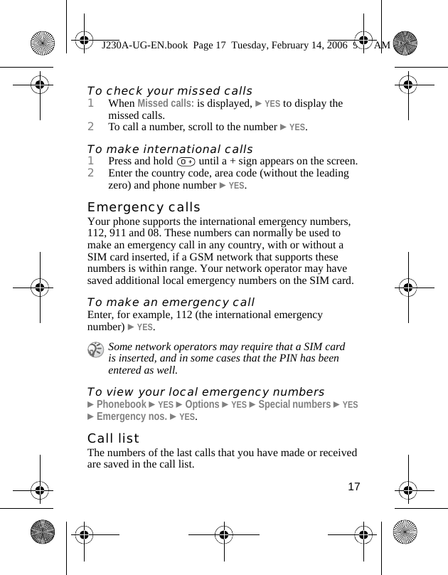 17To check your missed calls1When Missed calls: is displayed, }YES to display the missed calls.2To call a number, scroll to the number }YES.To make international calls1Press and hold   until a + sign appears on the screen.2Enter the country code, area code (without the leading zero) and phone number }YES.Emergency callsYour phone supports the international emergency numbers, 112, 911 and 08. These numbers can normally be used to make an emergency call in any country, with or without a SIM card inserted, if a GSM network that supports these numbers is within range. Your network operator may have saved additional local emergency numbers on the SIM card.To make an emergency callEnter, for example, 112 (the international emergency number) }YES.To view your local emergency numbers}Phonebook }YES }Options }YES }Special numbers }YES }Emergency nos. }YES.Call listThe numbers of the last calls that you have made or received are saved in the call list.Some network operators may require that a SIM card is inserted, and in some cases that the PIN has been entered as well.J230A-UG-EN.book  Page 17  Tuesday, February 14, 2006  9:37 AM