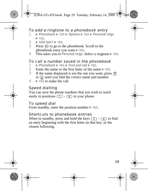19To add a ringtone to a phonebook entry1}Phonebook }YES }Options }YES }Personal rings }YES.2}Add new? }YES.3Press   to go to the phonebook. Scroll to the phonebook entry you want }YES.4This takes you to Personal rings. Select a ringtone }YES.To call a number saved in the phonebook1}Phonebook }YES }Find and call }YES.2Enter the name or the first letter of the name }YES. 3If the name displayed is not the one you want, press   or   until you find the correct name and number.4}YES to make the call.Speed diallingYou can save the phone numbers that you wish to reach easily in positions   -   in your phone.To speed dialFrom standby, enter the position number }YES.Shortcuts to phonebook entriesWhen in standby, press and hold the keys   -   to find an entry beginning with the first letter on that key, or the closest following.J230A-UG-EN.book  Page 19  Tuesday, February 14, 2006  9:37 AM