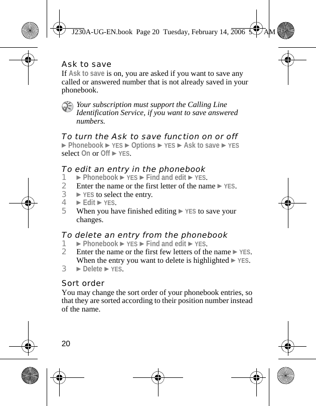 20Ask to saveIf Ask to save is on, you are asked if you want to save any called or answered number that is not already saved in your phonebook.To turn the Ask to save function on or off}Phonebook }YES }Options }YES }Ask to save }YES select On or Off }YES.To edit an entry in the phonebook1}Phonebook }YES }Find and edit }YES.2Enter the name or the first letter of the name }YES.3}YES to select the entry.4}Edit }YES.5When you have finished editing }YES to save your changes.To delete an entry from the phonebook1}Phonebook }YES }Find and edit }YES.2Enter the name or the first few letters of the name }YES. When the entry you want to delete is highlighted }YES.3}Delete }YES.Sort orderYou may change the sort order of your phonebook entries, so that they are sorted according to their position number instead of the name.Your subscription must support the Calling Line Identification Service, if you want to save answered numbers.J230A-UG-EN.book  Page 20  Tuesday, February 14, 2006  9:37 AM