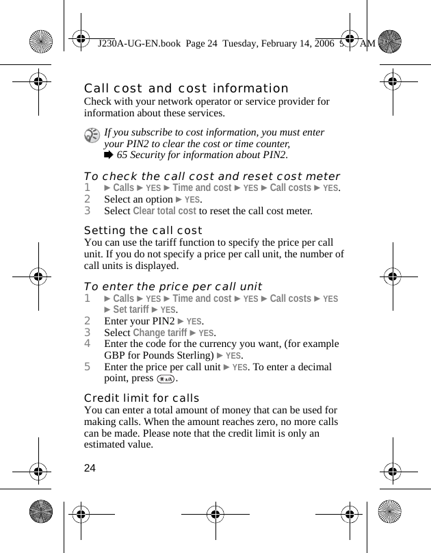 24Call cost and cost informationCheck with your network operator or service provider for information about these services.To check the call cost and reset cost meter1}Calls }YES }Time and cost }YES }Call costs }YES.2Select an option }YES.3Select Clear total cost to reset the call cost meter.Setting the call costYou can use the tariff function to specify the price per call unit. If you do not specify a price per call unit, the number of call units is displayed.To enter the price per call unit1}Calls }YES }Time and cost }YES }Call costs }YES  }Set tariff }YES.2Enter your PIN2 }YES.3Select Change tariff }YES.4Enter the code for the currency you want, (for example GBP for Pounds Sterling) }YES.5Enter the price per call unit }YES. To enter a decimal point, press  .Credit limit for callsYou can enter a total amount of money that can be used for making calls. When the amount reaches zero, no more calls can be made. Please note that the credit limit is only an estimated value.If you subscribe to cost information, you must enter your PIN2 to clear the cost or time counter, %65 Security for information about PIN2.J230A-UG-EN.book  Page 24  Tuesday, February 14, 2006  9:37 AM