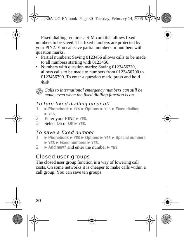 30Fixed dialling requires a SIM card that allows fixed numbers to be saved. The fixed numbers are protected by your PIN2. You can save partial numbers or numbers with question marks.• Partial numbers: Saving 0123456 allows calls to be made to all numbers starting with 0123456.• Numbers with question marks: Saving 01234567?0, allows calls to be made to numbers from 0123456700 to 0123456790. To enter a question mark, press and hold .To turn fixed dialling on or off1}Phonebook }YES }Options }YES }Fixed dialling }YES.2Enter your PIN2 }YES.3Select On or Off }YES.To save a fixed number1}Phonebook }YES }Options }YES }Special numbers }YES }Fixed numbers }YES.2}Add new? and enter the number }YES.Closed user groupsThe closed user group function is a way of lowering call costs. On some networks it is cheaper to make calls within a call group. You can save ten groups.Calls to international emergency numbers can still be made, even when the fixed dialling function is on.J230A-UG-EN.book  Page 30  Tuesday, February 14, 2006  9:37 AM