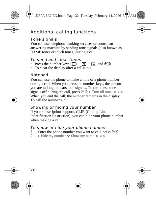 32Additional calling functionsTone signalsYou can use telephone banking services or control an answering machine by sending tone signals (also known as DTMF tones or touch tones) during a call.To send and clear tones• Press the number keys   -  ,   and  .• To clear the display after a call }NO.NotepadYou can use the phone to make a note of a phone number during a call. When you press the number keys, the person you are talking to hears tone signals. To turn these tone signals off during the call, press   }Turn off tones }YES. When you end the call, the number remains in the display. To call the number }YES.Showing or hiding your numberIf your subscription supports CLIR (Calling Line Identification Restriction), you can hide your phone number when making a call.To show or hide your phone number1Enter the phone number you want to call, press  .2}Hide my number or Show my numb. }YES.J230A-UG-EN.book  Page 32  Tuesday, February 14, 2006  9:37 AM