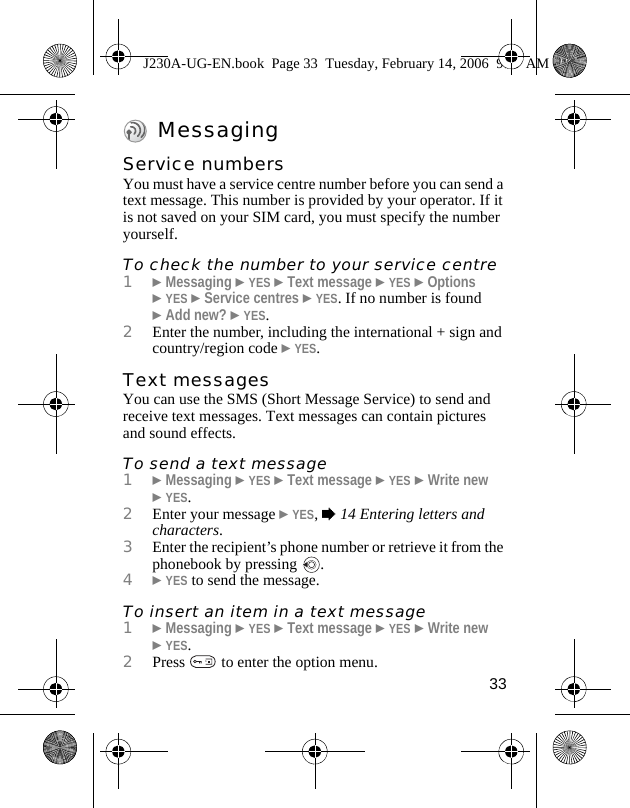 33MessagingService numbersYou must have a service centre number before you can send a text message. This number is provided by your operator. If it is not saved on your SIM card, you must specify the number yourself.To check the number to your service centre1}Messaging }YES }Text message }YES }Options }YES }Service centres }YES. If no number is found }Add new? }YES.2Enter the number, including the international + sign and country/region code }YES.Text messages You can use the SMS (Short Message Service) to send and receive text messages. Text messages can contain pictures and sound effects.To send a text message1}Messaging }YES }Text message }YES }Write new }YES.2Enter your message }YES, %14 Entering letters and characters.3Enter the recipient’s phone number or retrieve it from the phonebook by pressing  .4}YES to send the message.To insert an item in a text message1}Messaging }YES }Text message }YES }Write new }YES.2Press   to enter the option menu.J230A-UG-EN.book  Page 33  Tuesday, February 14, 2006  9:37 AM