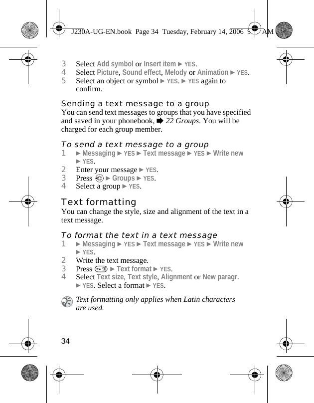 343Select Add symbol or Insert item }YES.4Select Picture, Sound effect, Melody or Animation }YES.5Select an object or symbol }YES. }YES again to confirm.Sending a text message to a groupYou can send text messages to groups that you have specified and saved in your phonebook, %22 Groups. You will be charged for each group member.To send a text message to a group1}Messaging }YES }Text message }YES }Write new }YES.2Enter your message }YES.3Press   }Groups }YES.4Select a group }YES. Text formattingYou can change the style, size and alignment of the text in a text message. To format the text in a text message1}Messaging }YES }Text message }YES }Write new }YES.2Write the text message.3Press   }Text format }YES.4Select Text size, Text style, Alignment or New paragr. }YES. Select a format }YES.Text formatting only applies when Latin characters are used.J230A-UG-EN.book  Page 34  Tuesday, February 14, 2006  9:37 AM