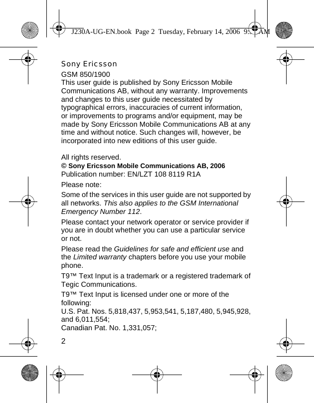 2Sony EricssonGSM 850/1900This user guide is published by Sony Ericsson Mobile Communications AB, without any warranty. Improvements and changes to this user guide necessitated by typographical errors, inaccuracies of current information, or improvements to programs and/or equipment, may be made by Sony Ericsson Mobile Communications AB at any time and without notice. Such changes will, however, be incorporated into new editions of this user guide.All rights reserved.© Sony Ericsson Mobile Communications AB, 2006Publication number: EN/LZT 108 8119 R1APlease note:Some of the services in this user guide are not supported by all networks. This also applies to the GSM International Emergency Number 112.Please contact your network operator or service provider if you are in doubt whether you can use a particular service or not.Please read the Guidelines for safe and efficient use and the Limited warranty chapters before you use your mobile phone.T9™ Text Input is a trademark or a registered trademark of Tegic Communications.T9™ Text Input is licensed under one or more of the following: U.S. Pat. Nos. 5,818,437, 5,953,541, 5,187,480, 5,945,928, and 6,011,554; Canadian Pat. No. 1,331,057; J230A-UG-EN.book  Page 2  Tuesday, February 14, 2006  9:37 AM