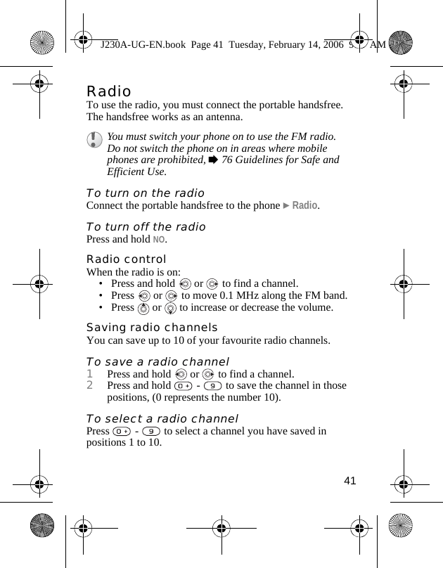 41RadioTo use the radio, you must connect the portable handsfree. The handsfree works as an antenna.To turn on the radio Connect the portable handsfree to the phone }Radio.To turn off the radioPress and hold NO.Radio controlWhen the radio is on:• Press and hold   or   to find a channel.• Press   or   to move 0.1 MHz along the FM band.•Press  or  to increase or decrease the volume.Saving radio channelsYou can save up to 10 of your favourite radio channels.To save a radio channel1Press and hold   or   to find a channel.2Press and hold   -   to save the channel in those positions, (0 represents the number 10). To select a radio channelPress   -   to select a channel you have saved in positions 1 to 10.You must switch your phone on to use the FM radio. Do not switch the phone on in areas where mobile phones are prohibited, %76 Guidelines for Safe and Efficient Use.J230A-UG-EN.book  Page 41  Tuesday, February 14, 2006  9:37 AM