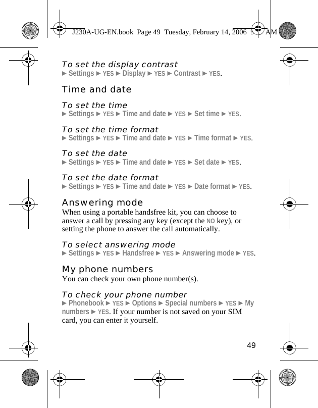 49To set the display contrast}Settings }YES }Display }YES }Contrast }YES.Time and dateTo set the time}Settings }YES }Time and date }YES }Set time }YES.To set the time format}Settings }YES }Time and date }YES }Time format }YES.To set the date}Settings }YES }Time and date }YES }Set date }YES.To set the date format}Settings }YES }Time and date }YES }Date format }YES.Answering modeWhen using a portable handsfree kit, you can choose to answer a call by pressing any key (except the NO key), or setting the phone to answer the call automatically.To select answering mode}Settings }YES }Handsfree }YES }Answering mode }YES.My phone numbersYou can check your own phone number(s).To check your phone number}Phonebook }YES }Options }Special numbers }YES }My numbers }YES. If your number is not saved on your SIM card, you can enter it yourself.J230A-UG-EN.book  Page 49  Tuesday, February 14, 2006  9:37 AM