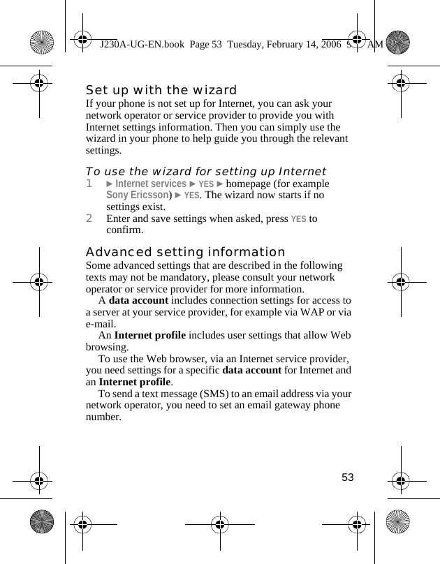 53Set up with the wizardIf your phone is not set up for Internet, you can ask your network operator or service provider to provide you with Internet settings information. Then you can simply use the wizard in your phone to help guide you through the relevant settings.To use the wizard for setting up Internet1}Internet services }YES }homepage (for example Sony Ericsson) }YES. The wizard now starts if no settings exist.2Enter and save settings when asked, press YES to confirm.Advanced setting informationSome advanced settings that are described in the following texts may not be mandatory, please consult your network operator or service provider for more information.A data account includes connection settings for access to a server at your service provider, for example via WAP or via e-mail.An Internet profile includes user settings that allow Web browsing.To use the Web browser, via an Internet service provider, you need settings for a specific data account for Internet and an Internet profile.To send a text message (SMS) to an email address via your network operator, you need to set an email gateway phone number.J230A-UG-EN.book  Page 53  Tuesday, February 14, 2006  9:37 AM