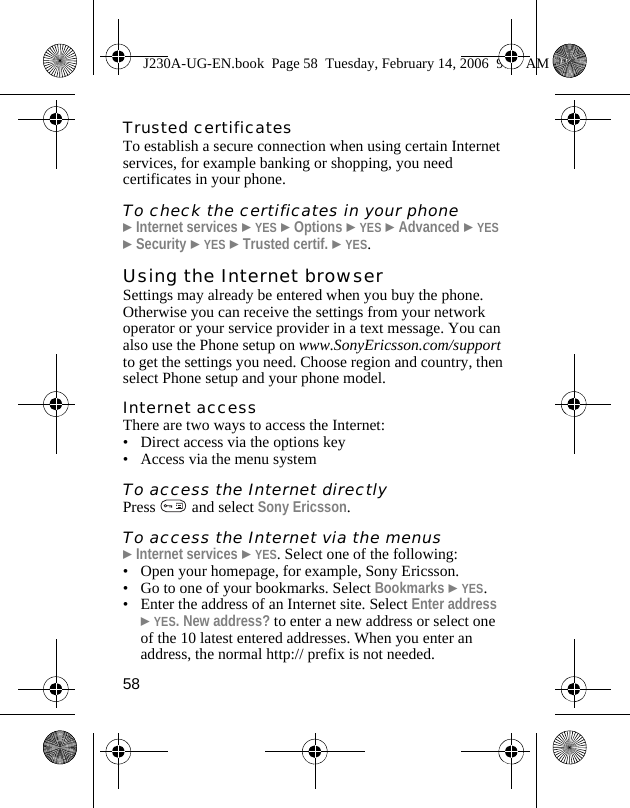 58Trusted certificatesTo establish a secure connection when using certain Internet services, for example banking or shopping, you need certificates in your phone.To check the certificates in your phone}Internet services }YES }Options }YES }Advanced }YES }Security }YES }Trusted certif. }YES.Using the Internet browserSettings may already be entered when you buy the phone. Otherwise you can receive the settings from your network operator or your service provider in a text message. You can also use the Phone setup on www.SonyEricsson.com/support to get the settings you need. Choose region and country, then select Phone setup and your phone model.Internet accessThere are two ways to access the Internet:• Direct access via the options key• Access via the menu system To access the Internet directlyPress   and select Sony Ericsson.To access the Internet via the menus}Internet services }YES. Select one of the following:• Open your homepage, for example, Sony Ericsson.• Go to one of your bookmarks. Select Bookmarks }YES.• Enter the address of an Internet site. Select Enter address }YES. New address? to enter a new address or select one of the 10 latest entered addresses. When you enter an address, the normal http:// prefix is not needed.J230A-UG-EN.book  Page 58  Tuesday, February 14, 2006  9:37 AM