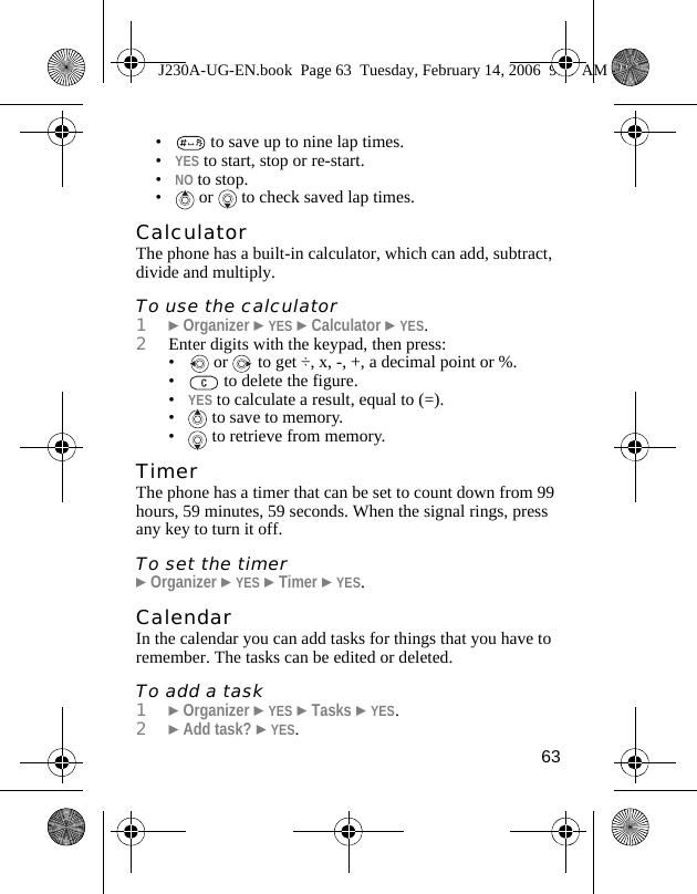 63•  to save up to nine lap times.•YES to start, stop or re-start.•NO to stop.•  or   to check saved lap times.CalculatorThe phone has a built-in calculator, which can add, subtract, divide and multiply. To use the calculator1}Organizer }YES }Calculator }YES.2Enter digits with the keypad, then press:•  or   to get ÷, x, -, +, a decimal point or %.•  to delete the figure.•YES to calculate a result, equal to (=).•  to save to memory.•  to retrieve from memory.TimerThe phone has a timer that can be set to count down from 99 hours, 59 minutes, 59 seconds. When the signal rings, press any key to turn it off.To set the timer}Organizer }YES }Timer }YES. CalendarIn the calendar you can add tasks for things that you have to remember. The tasks can be edited or deleted.To add a task1}Organizer }YES }Tasks }YES.2}Add task? }YES.J230A-UG-EN.book  Page 63  Tuesday, February 14, 2006  9:37 AM