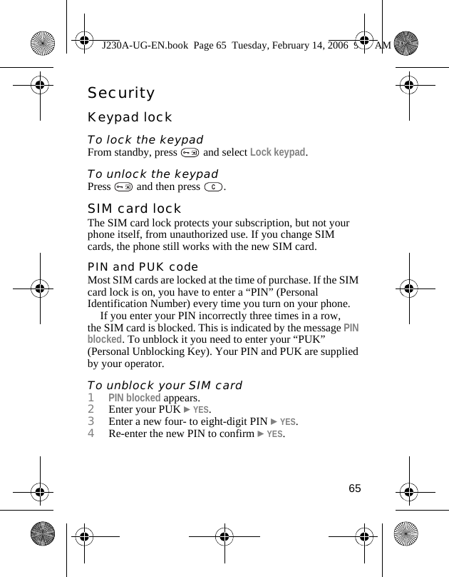 65SecurityKeypad lockTo lock the keypadFrom standby, press   and select Lock keypad.To unlock the keypadPress   and then press  .SIM card lockThe SIM card lock protects your subscription, but not your phone itself, from unauthorized use. If you change SIM cards, the phone still works with the new SIM card.PIN and PUK codeMost SIM cards are locked at the time of purchase. If the SIM card lock is on, you have to enter a “PIN” (Personal Identification Number) every time you turn on your phone. If you enter your PIN incorrectly three times in a row, the SIM card is blocked. This is indicated by the message PIN blocked. To unblock it you need to enter your “PUK” (Personal Unblocking Key). Your PIN and PUK are supplied by your operator.To unblock your SIM card1PIN blocked appears.2Enter your PUK }YES.3Enter a new four- to eight-digit PIN }YES.4Re-enter the new PIN to confirm }YES.J230A-UG-EN.book  Page 65  Tuesday, February 14, 2006  9:37 AM